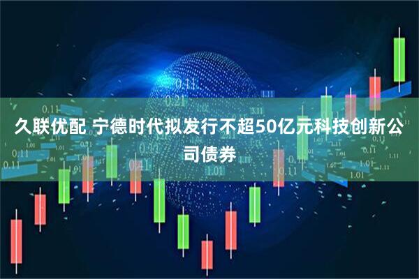 久联优配 宁德时代拟发行不超50亿元科技创新公司债券