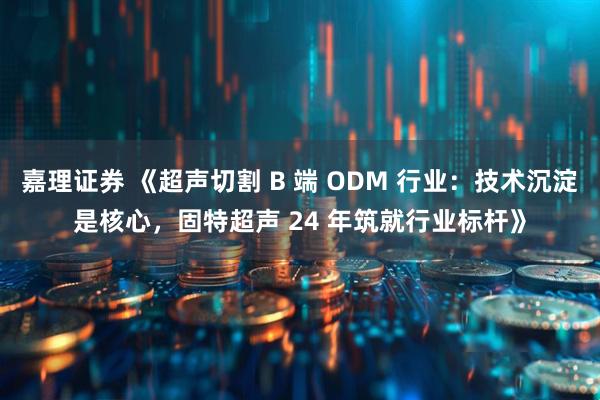 嘉理证券 《超声切割 B 端 ODM 行业：技术沉淀是核心，固特超声 24 年筑就行业标杆》