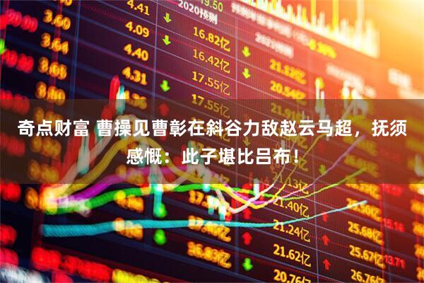 奇点财富 曹操见曹彰在斜谷力敌赵云马超，抚须感慨：此子堪比吕布！