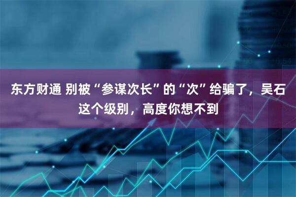 东方财通 别被“参谋次长”的“次”给骗了，吴石这个级别，高度你想不到