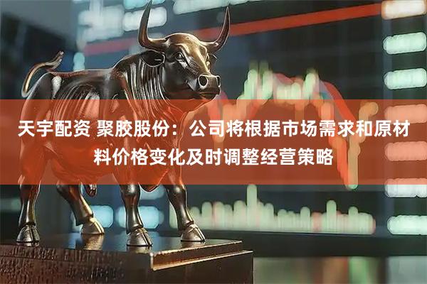 天宇配资 聚胶股份：公司将根据市场需求和原材料价格变化及时调整经营策略