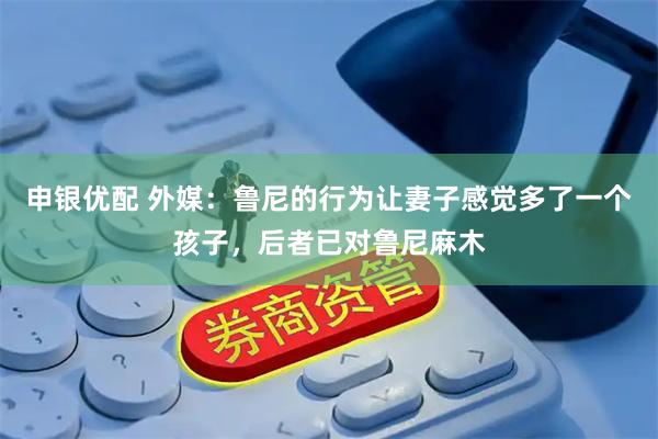 申银优配 外媒：鲁尼的行为让妻子感觉多了一个孩子，后者已对鲁尼麻木