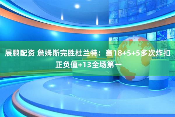 展鹏配资 詹姆斯完胜杜兰特：轰18+5+5多次炸扣 正负值+13全场第一