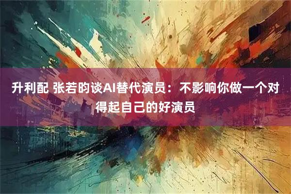 升利配 张若昀谈AI替代演员：不影响你做一个对得起自己的好演员
