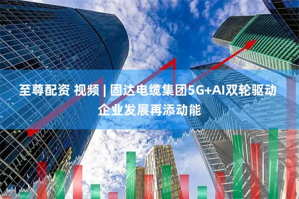至尊配资 视频 | 固达电缆集团5G+AI双轮驱动 企业发展再添动能