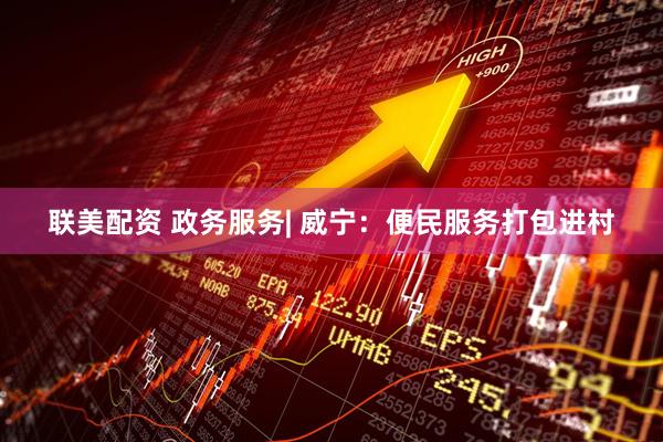 联美配资 政务服务| 威宁：便民服务打包进村
