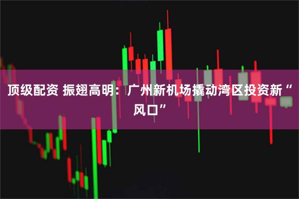 顶级配资 振翅高明：广州新机场撬动湾区投资新“风口”