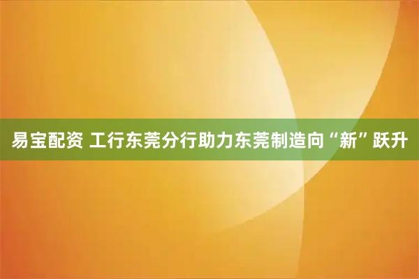 易宝配资 工行东莞分行助力东莞制造向“新”跃升
